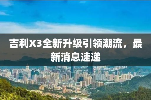 吉利X3全新升级引领潮流，最新消息速递