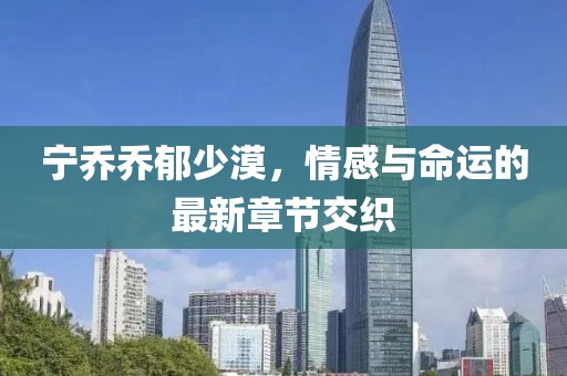 宁乔乔郁少漠，情感与命运的最新章节交织