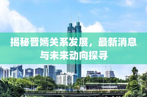 揭秘晋嫣关系发展，最新消息与未来动向探寻