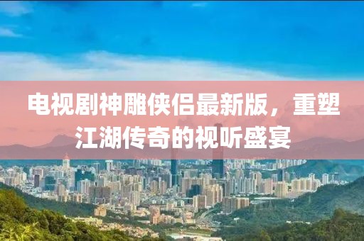 电视剧神雕侠侣最新版，重塑江湖传奇的视听盛宴