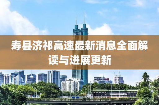 寿县济祁高速最新消息全面解读与进展更新