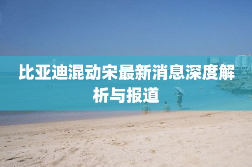 比亚迪混动宋最新消息深度解析与报道