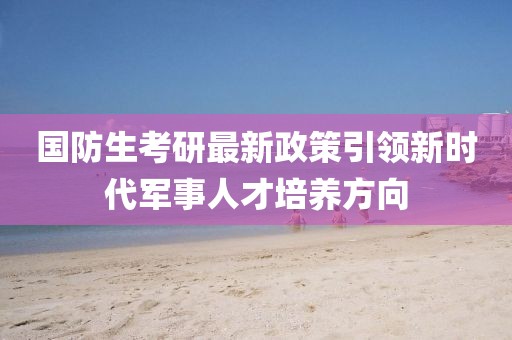 国防生考研最新政策引领新时代军事人才培养方向
