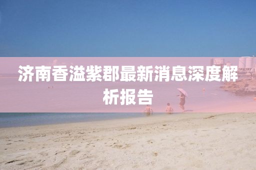 济南香溢紫郡最新消息深度解析报告