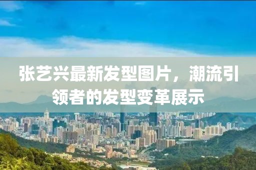 张艺兴最新发型图片，潮流引领者的发型变革展示