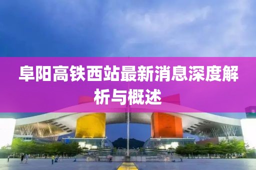 阜阳高铁西站最新消息深度解析与概述