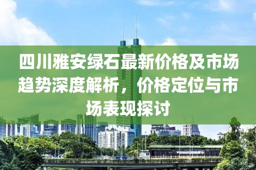 四川雅安绿石最新价格及市场趋势深度解析，价格定位与市场表现探讨