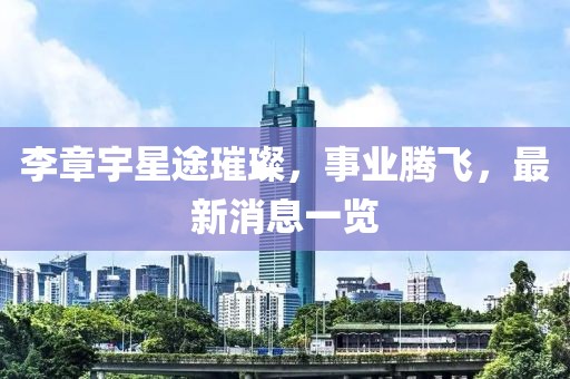 李章宇星途璀璨，事业腾飞，最新消息一览