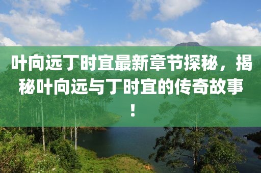 叶向远丁时宜最新章节探秘，揭秘叶向远与丁时宜的传奇故事！