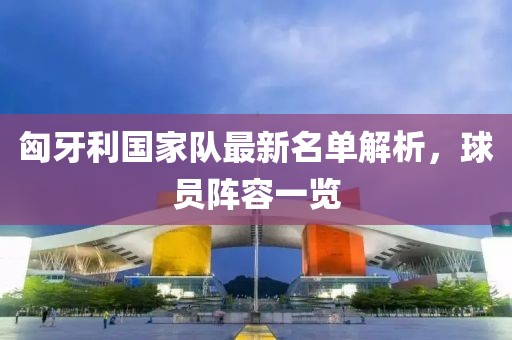 匈牙利国家队最新名单解析，球员阵容一览