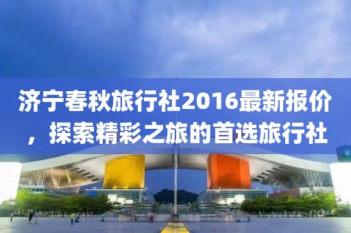 济宁春秋旅行社2016最新报价，探索精彩之旅的首选旅行社