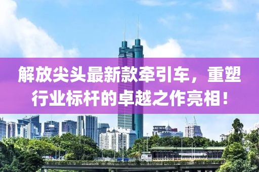 解放尖头最新款牵引车，重塑行业标杆的卓越之作亮相！
