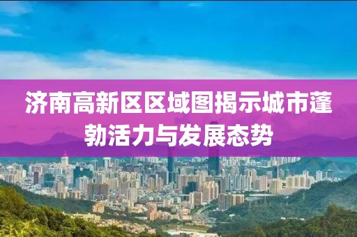 济南高新区区域图揭示城市蓬勃活力与发展态势