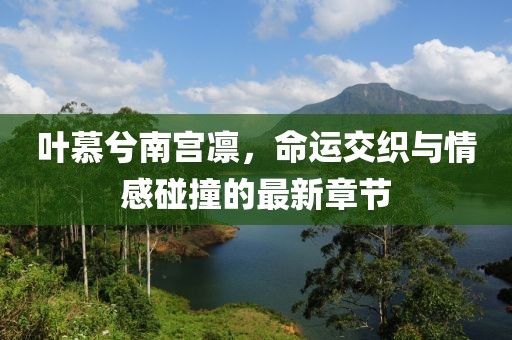 叶慕兮南宫凛，命运交织与情感碰撞的最新章节