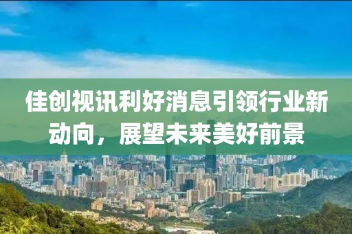 佳创视讯利好消息引领行业新动向，展望未来美好前景
