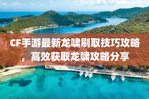 CF手游最新龙啸刷取技巧攻略，高效获取龙啸攻略分享