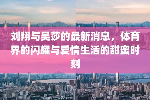 刘翔与吴莎的最新消息，体育界的闪耀与爱情生活的甜蜜时刻