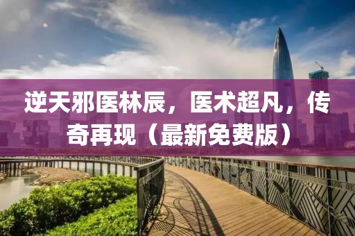 逆天邪医林辰，医术超凡，传奇再现（最新免费版）