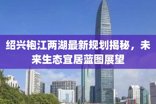 绍兴袍江两湖最新规划揭秘，未来生态宜居蓝图展望