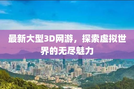 最新大型3D网游，探索虚拟世界的无尽魅力
