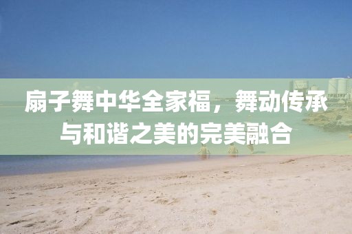 扇子舞中华全家福，舞动传承与和谐之美的完美融合