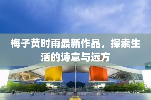 梅子黄时雨最新作品，探索生活的诗意与远方