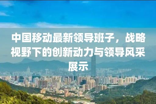 中国移动最新领导班子，战略视野下的创新动力与领导风采展示